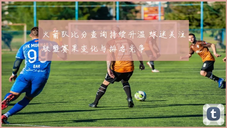 火箭队比分查询持续升温 球迷关注联盟赛果变化与排名竞争