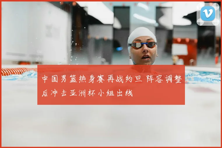 中国男篮热身赛再战约旦 阵容调整后冲击亚洲杯小组出线