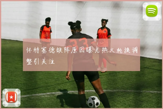 怀特塞德缺阵原因曝光热火轮换调整引关注