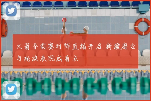火箭季前赛对阵直播开启 新援磨合与轮换表现成看点