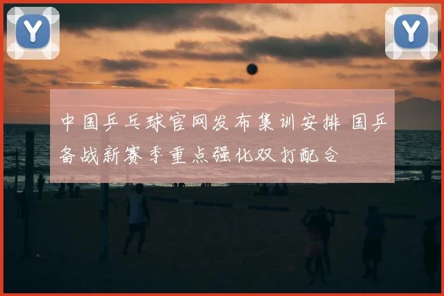 中国乒乓球官网发布集训安排 国乒备战新赛季重点强化双打配合