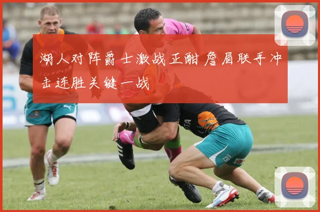 湖人对阵爵士激战正酣 詹眉联手冲击连胜关键一战
