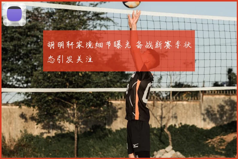 胡明轩家境细节曝光 备战新赛季状态引发关注