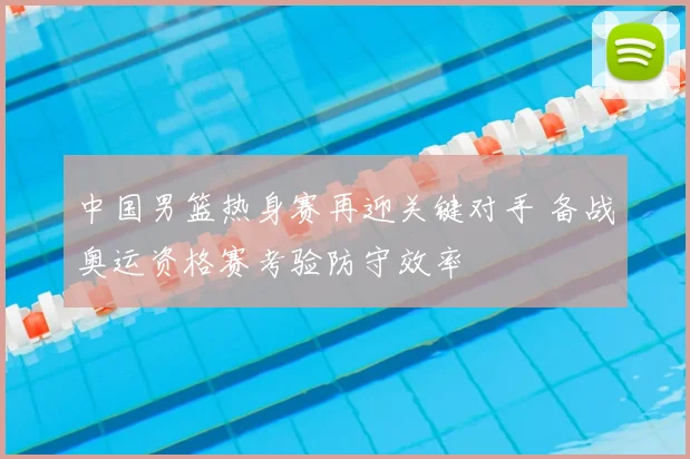 中国男篮热身赛再迎关键对手 备战奥运资格赛考验防守效率