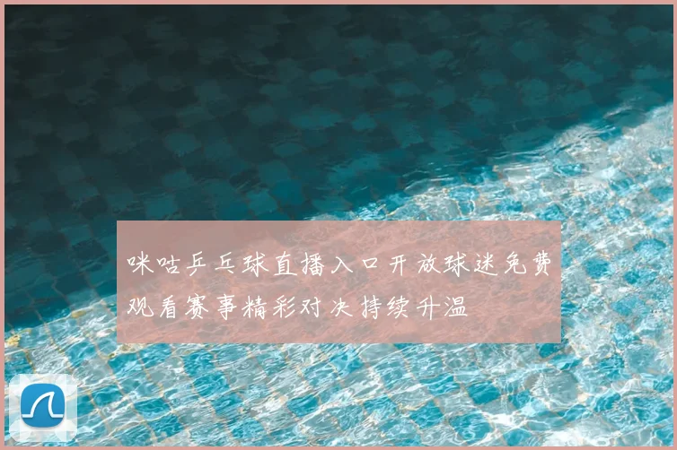 咪咕乒乓球直播入口开放球迷免费观看赛事精彩对决持续升温
