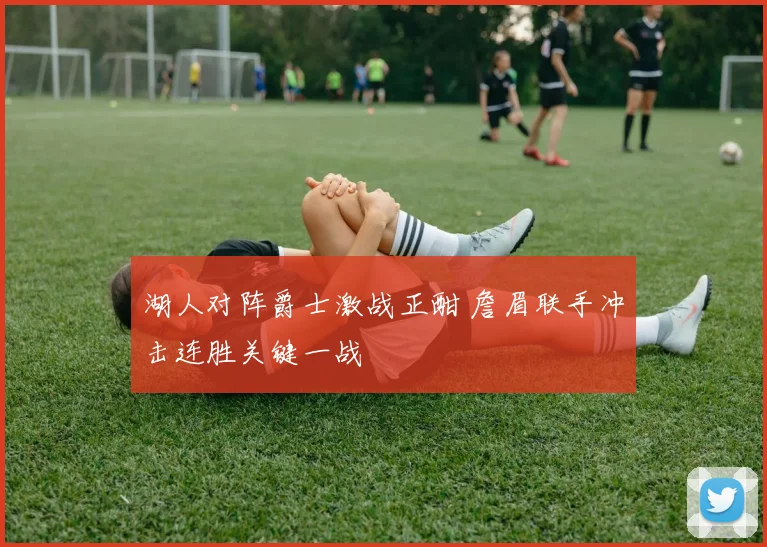 湖人对阵爵士激战正酣 詹眉联手冲击连胜关键一战