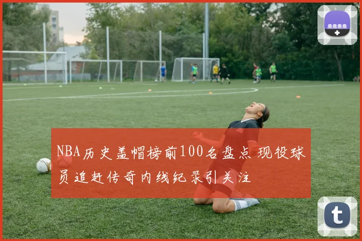 NBA历史盖帽榜前100名盘点 现役球员追赶传奇内线纪录引关注