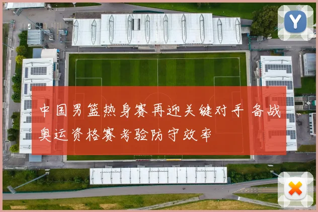 中国男篮热身赛再迎关键对手 备战奥运资格赛考验防守效率