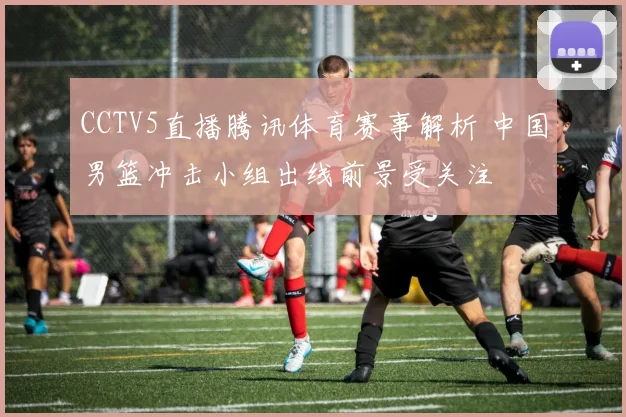 CCTV5直播腾讯体育赛事解析 中国男篮冲击小组出线前景受关注
