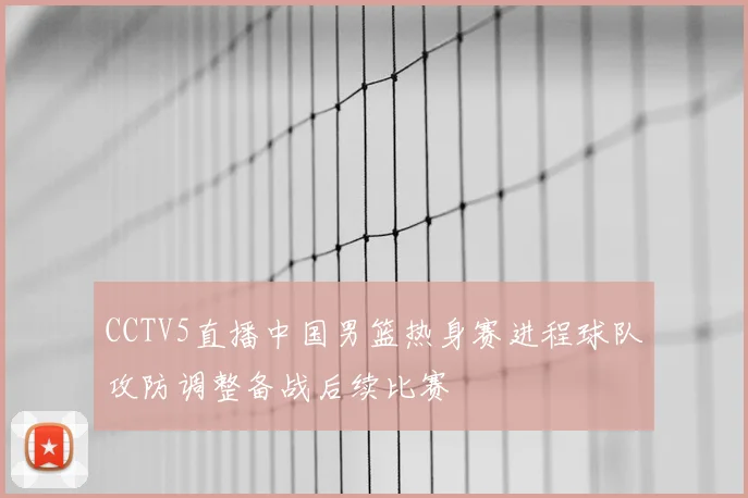 CCTV5直播中国男篮热身赛进程球队攻防调整备战后续比赛