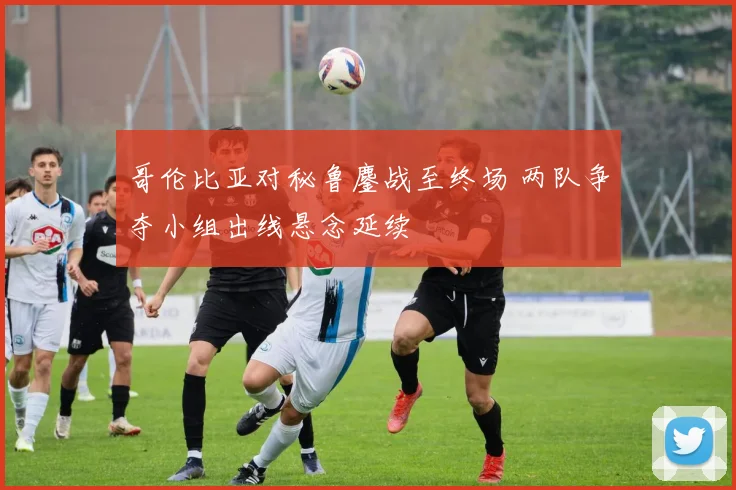 哥伦比亚对秘鲁鏖战至终场 两队争夺小组出线悬念延续