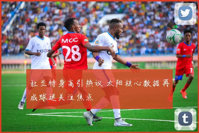 杜兰特身高引热议 太阳核心数据再成球迷关注焦点