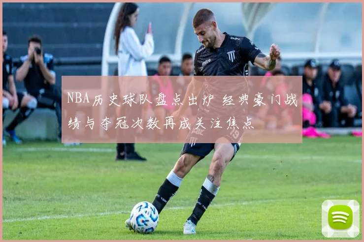 NBA历史球队盘点出炉 经典豪门战绩与夺冠次数再成关注焦点