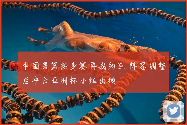中国男篮热身赛再战约旦 阵容调整后冲击亚洲杯小组出线