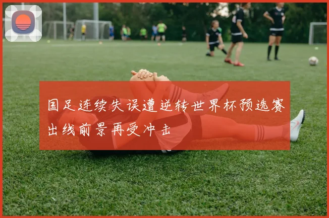 国足连续失误遭逆转世界杯预选赛出线前景再受冲击