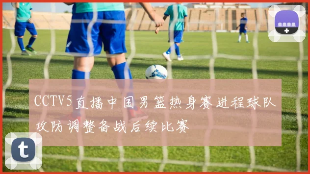 CCTV5直播中国男篮热身赛进程球队攻防调整备战后续比赛
