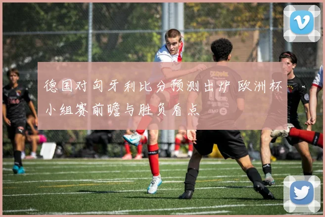 德国对匈牙利比分预测出炉 欧洲杯小组赛前瞻与胜负看点