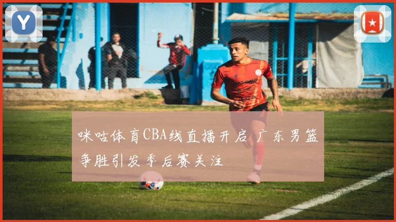 咪咕体育CBA线直播开启 广东男篮争胜引发季后赛关注