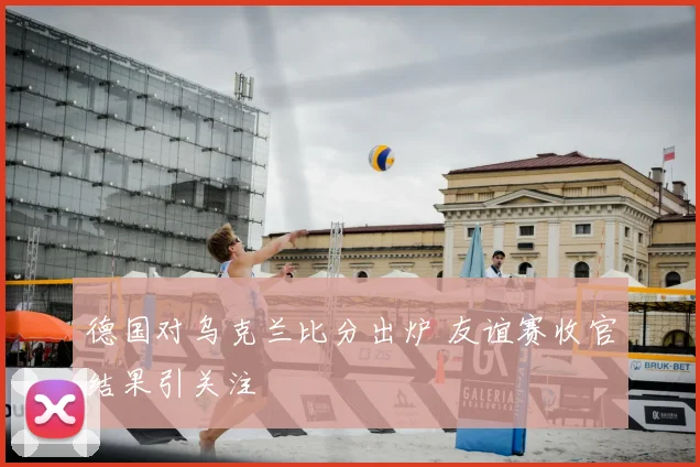德国对乌克兰比分出炉 友谊赛收官结果引关注